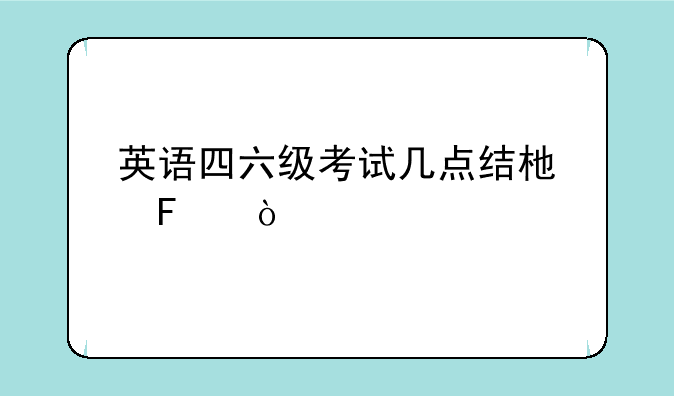 英语四六级考试几点结束呢？