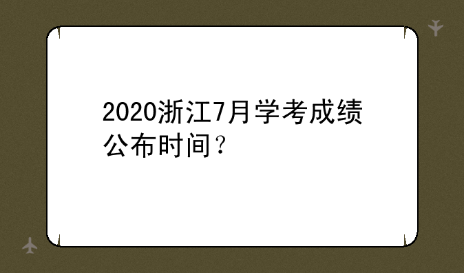 2020浙江7月学考成绩公布时间？