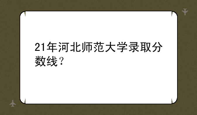 21年河北师范大学录取分数线？