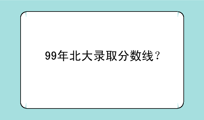 99年北大录取分数线？
