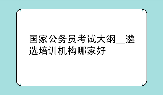 国家公务员考试大纲__遴选培训机构哪家好