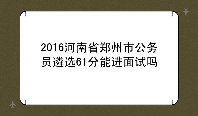 2016河南省郑州市公务员遴选61分能进面试吗