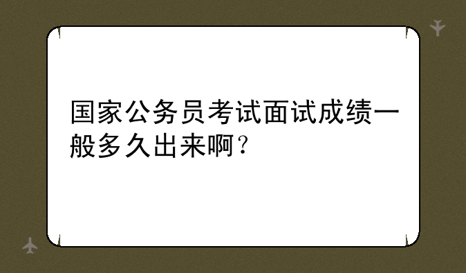 国家公务员考试面试成绩一般多久出来啊？