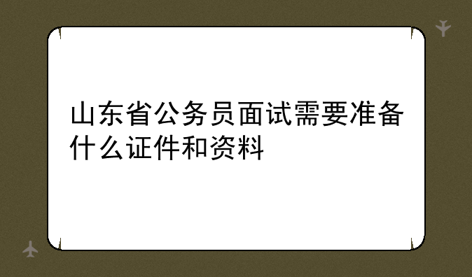 山东省公务员面试需要准备什么证件和资料