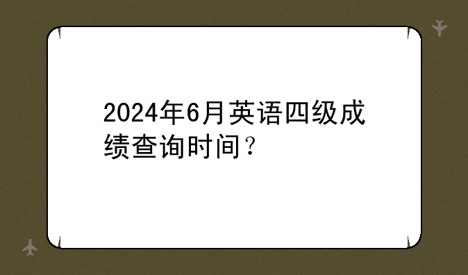 2024年6月英语四级成绩查询时间？