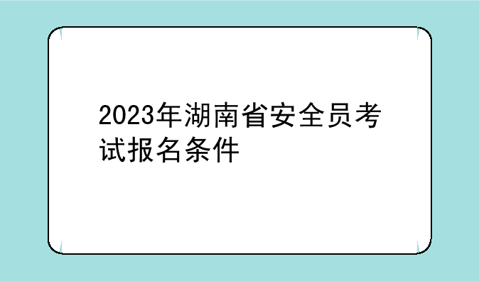 2023年湖南省安全员考试报名条件/报名入口开通时间？