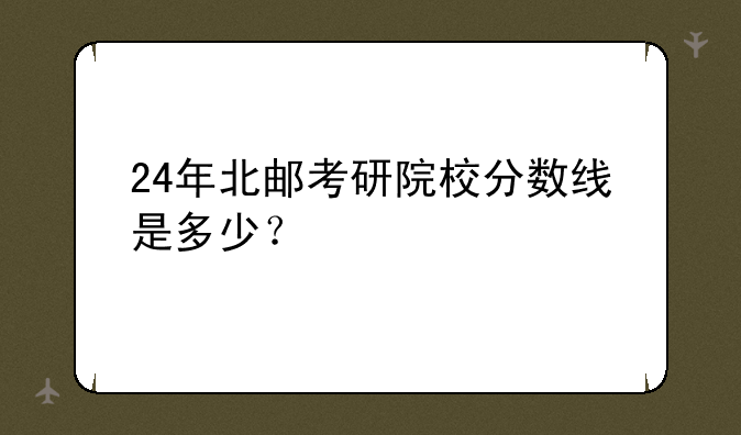 24年北邮考研院校分数线是多少？