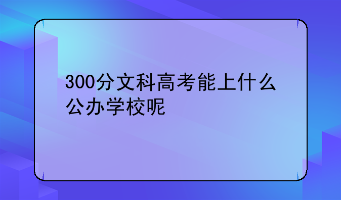 300分文科高考能上什么公办学校呢