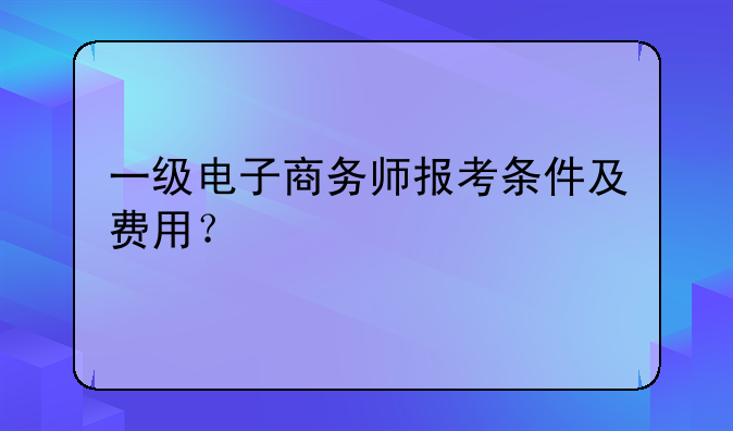 一级电子商务师报考条件及费用？