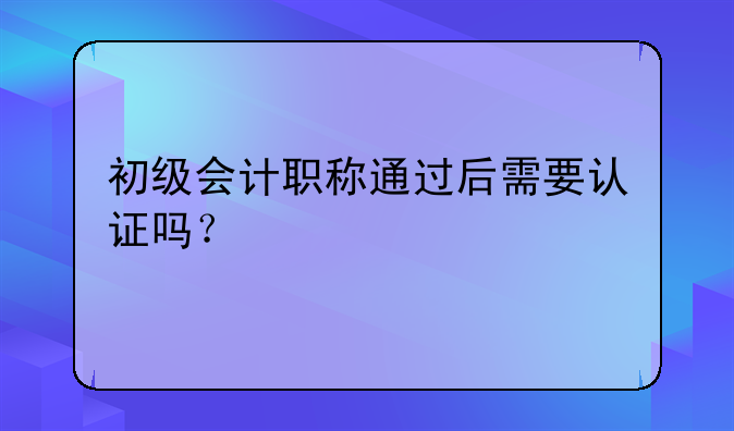 初级会计职称通过后需要认证吗？