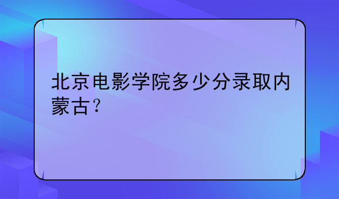 北京电影学院多少分录取内蒙古？