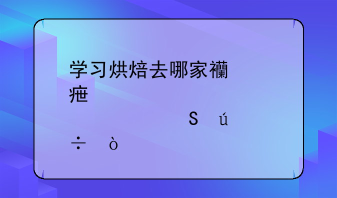 学习烘焙去哪家西点学校比较好？