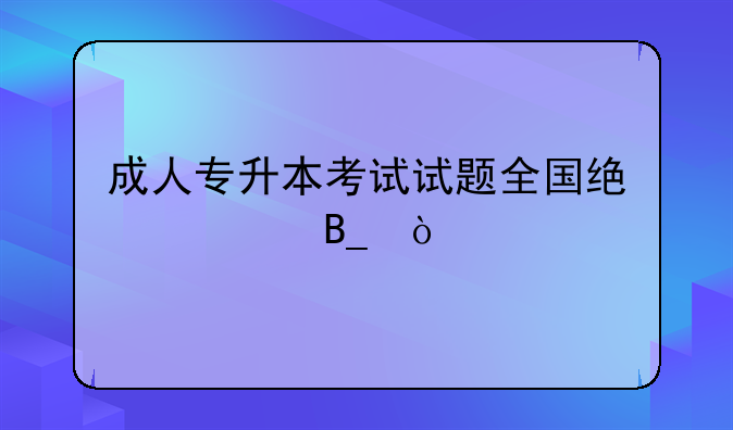 成人专升本考试试题全国统一吗？