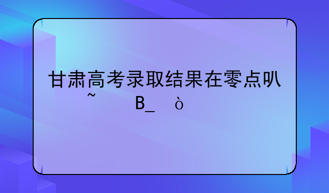 甘肃高考录取结果在零点可查吗？