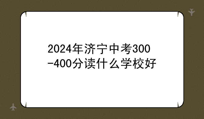 2024年济宁中考300-400分读什么学校好