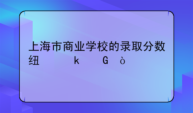 上海市商业学校的录取分数线多少？