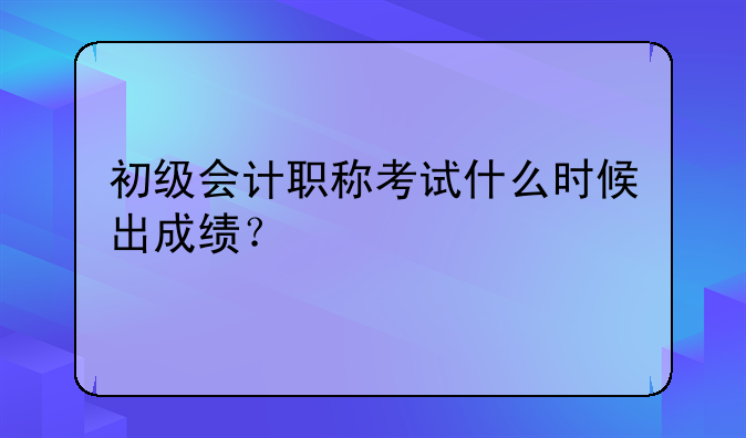 初级会计职称考试什么时候出成绩？