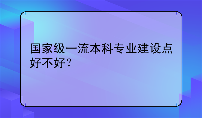 国家级一流本科专业建设点好不好？