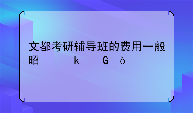 文都考研辅导班的费用一般是多少？