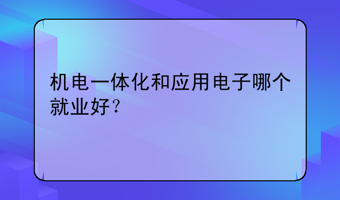 机电一体化和应用电子哪个就业好？
