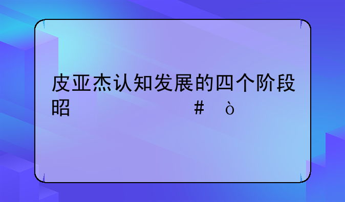 皮亚杰认知发展的四个阶段是什么？