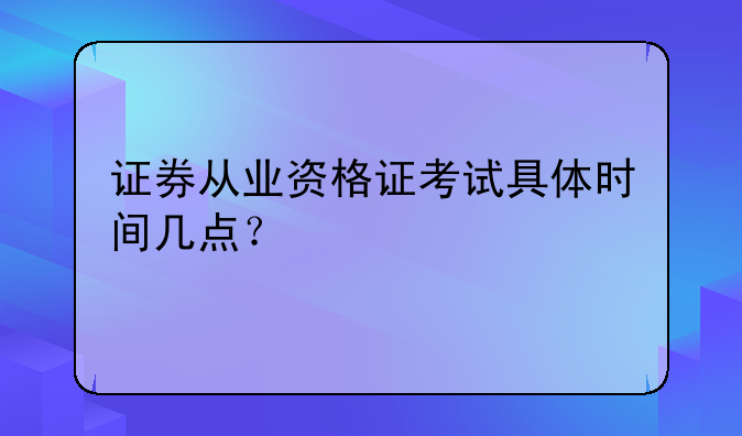 证券从业资格证考试具体时间几点？