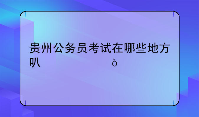贵州公务员考试在哪些地方可以考？