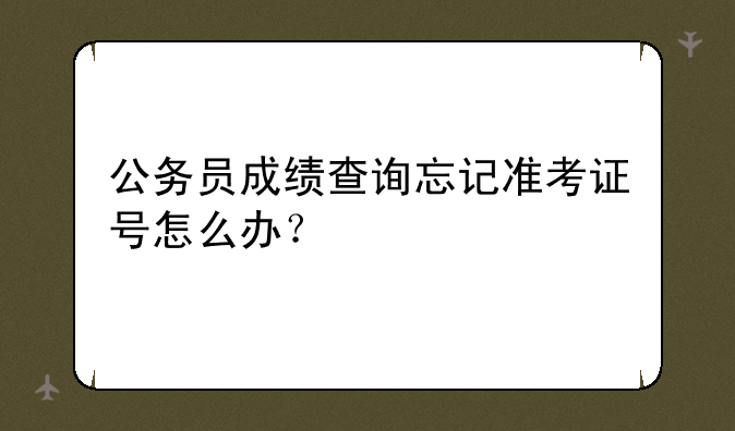 公务员成绩查询忘记准考证号怎么办？
