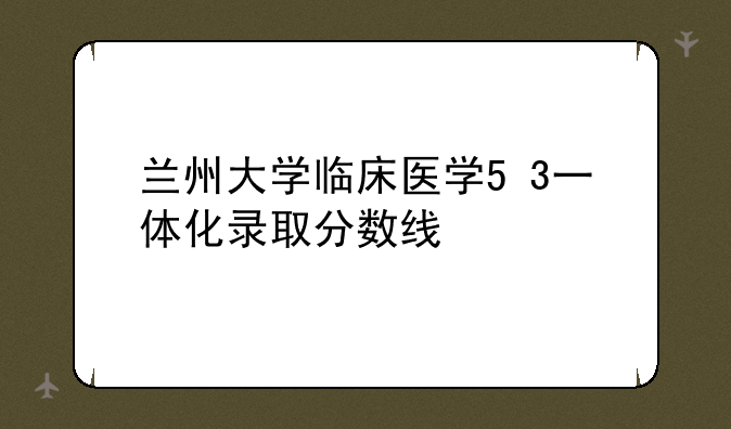 兰州大学临床医学5+3一体化录取分数线