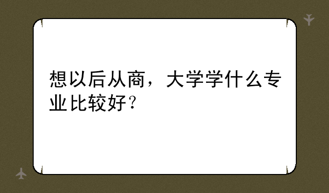 想以后从商，大学学什么专业比较好？