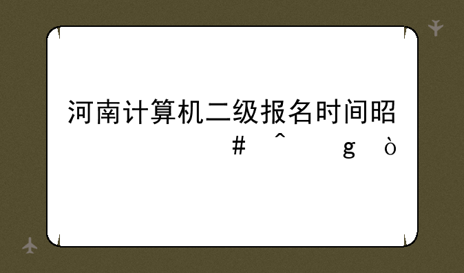 河南计算机二级报名时间是什么时候？