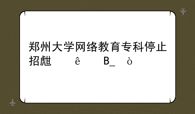 郑州大学网络教育专科停止招生了吗？