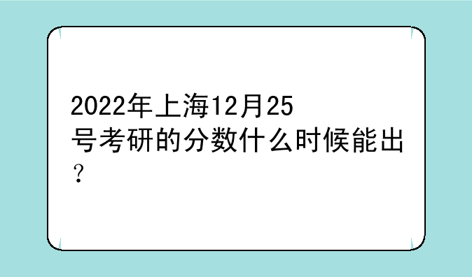 2022年上海12月25号考研的分数什么时候能出？