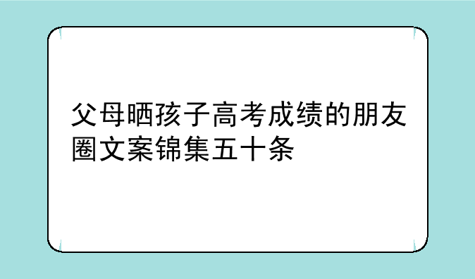父母晒孩子高考成绩的朋友圈文案锦集五十条