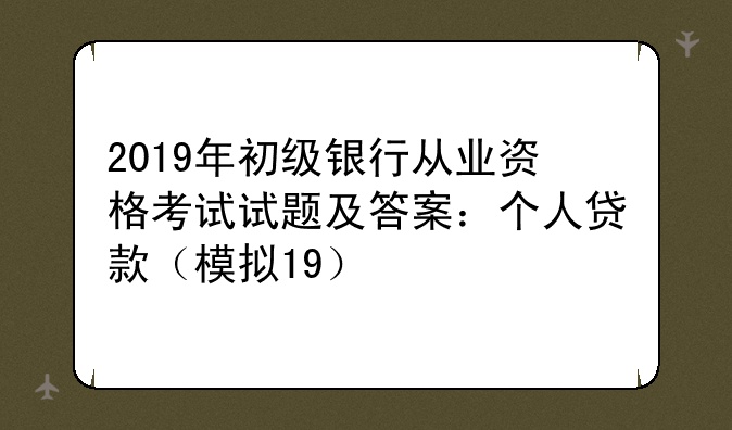 2019年初级银行从业资格考试试题及答案：个人贷款（模拟19）