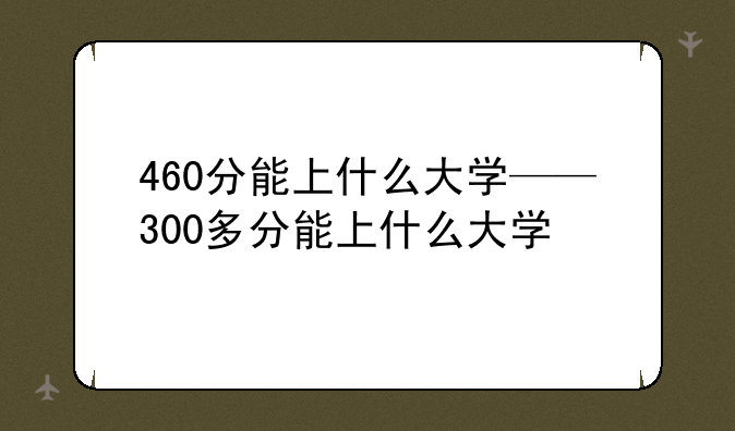 460分能上什么大学——300多分能上什么大学