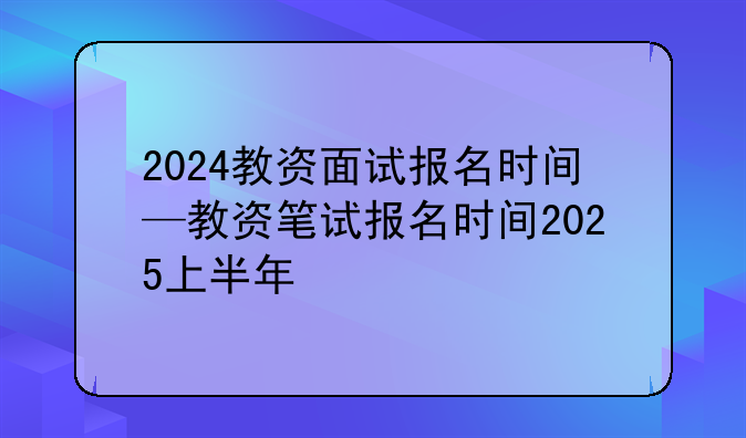 2024教资面试报名时间—教资笔试报名时间2025上半年
