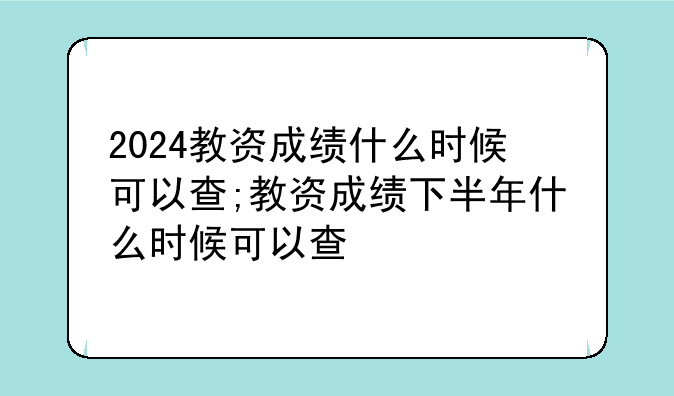 2024教资成绩什么时候可以查;教资成绩下半年什么时候可以查