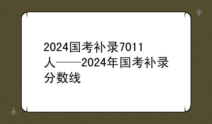 2024国考补录7011人——2024年国考补录分数线