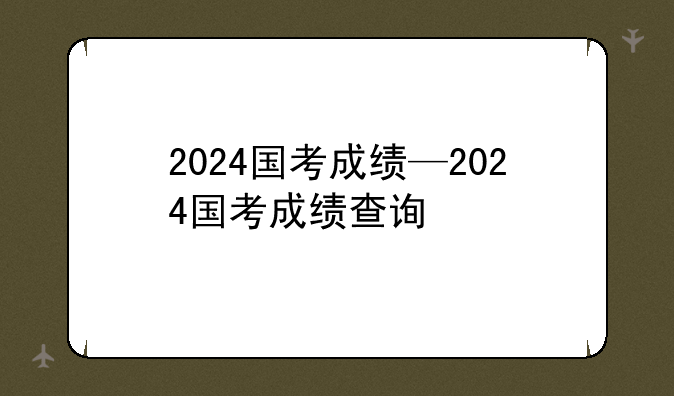 2024国考成绩—2024国考成绩查询