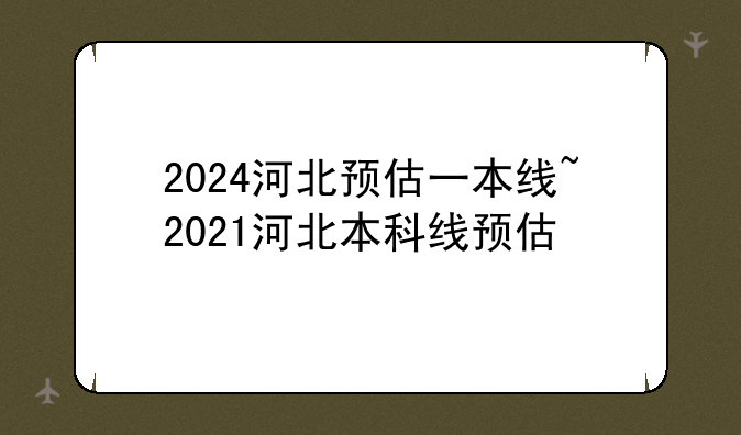2024河北预估一本线~2021河北本科线预估