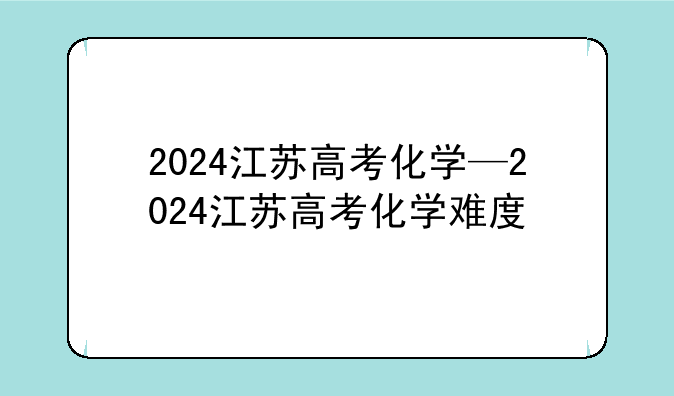 2024江苏高考化学—2024江苏高考化学难度
