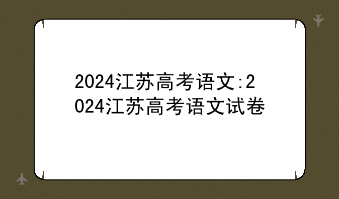2024江苏高考语文:2024江苏高考语文试卷