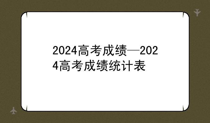 2024高考成绩—2024高考成绩统计表
