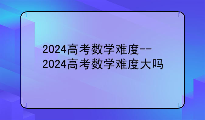 2024高考数学难度--2024高考数学难度大吗