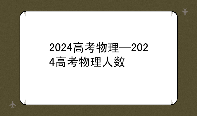 2024高考物理—2024高考物理人数