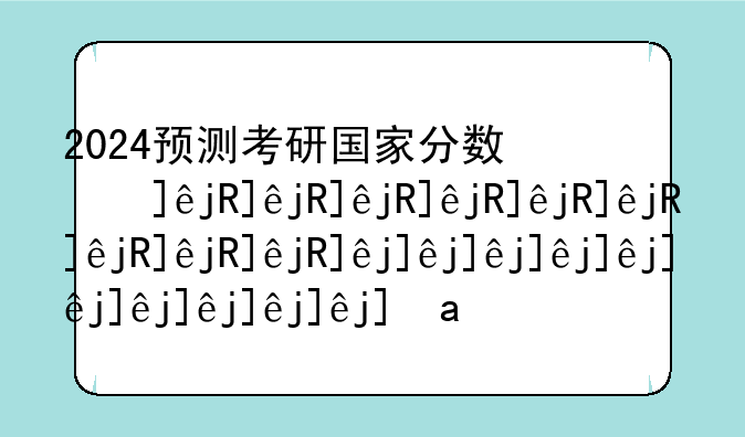 2024预测考研国家分数线;考研分数线国家线预测
