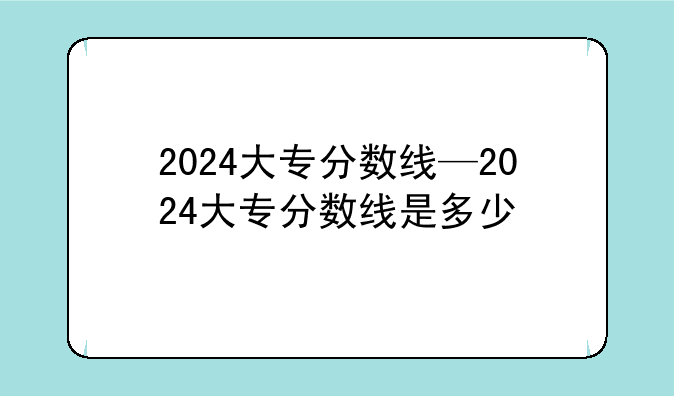 2024大专分数线—2024大专分数线是多少