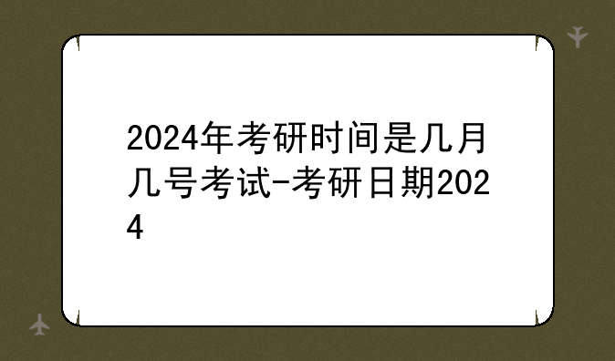 2024年考研时间是几月几号考试-考研日期2024