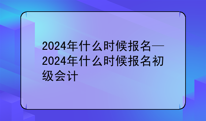 2024年什么时候报名—2024年什么时候报名初级会计